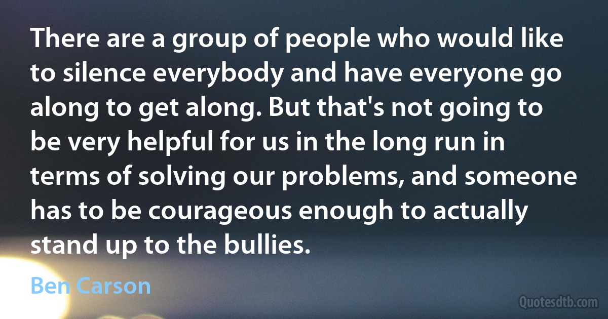 There are a group of people who would like to silence everybody and have everyone go along to get along. But that's not going to be very helpful for us in the long run in terms of solving our problems, and someone has to be courageous enough to actually stand up to the bullies. (Ben Carson)