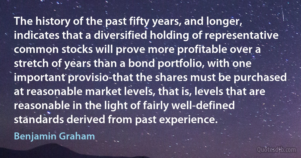 The history of the past fifty years, and longer, indicates that a diversified holding of representative common stocks will prove more profitable over a stretch of years than a bond portfolio, with one important provisio-that the shares must be purchased at reasonable market levels, that is, levels that are reasonable in the light of fairly well-defined standards derived from past experience. (Benjamin Graham)