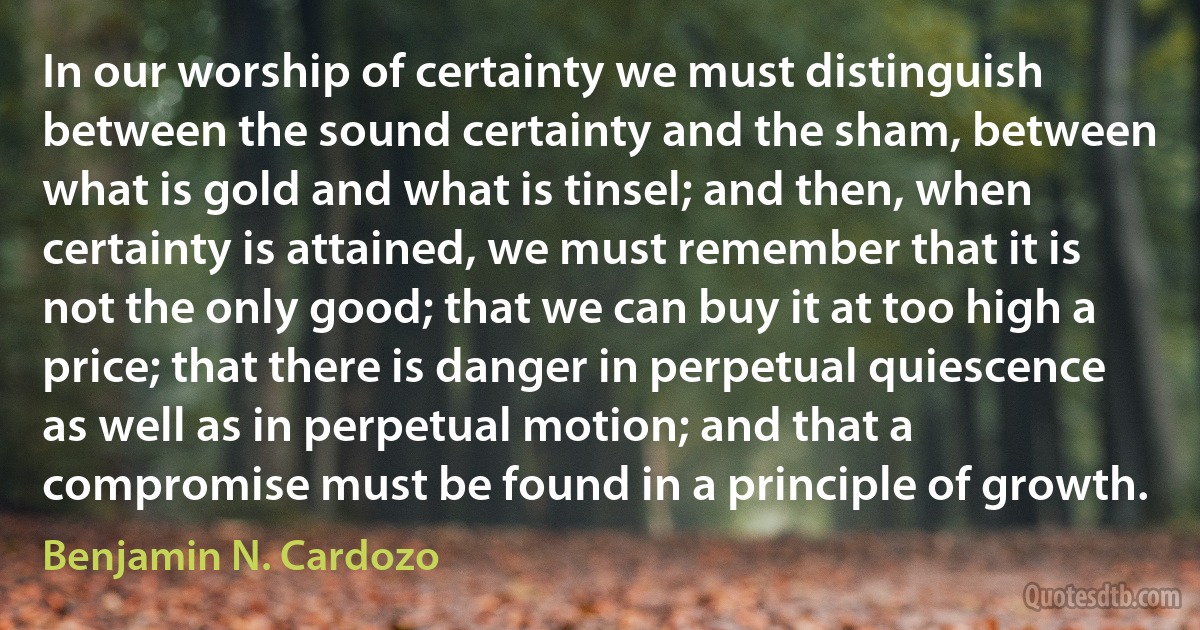 In our worship of certainty we must distinguish between the sound certainty and the sham, between what is gold and what is tinsel; and then, when certainty is attained, we must remember that it is not the only good; that we can buy it at too high a price; that there is danger in perpetual quiescence as well as in perpetual motion; and that a compromise must be found in a principle of growth. (Benjamin N. Cardozo)