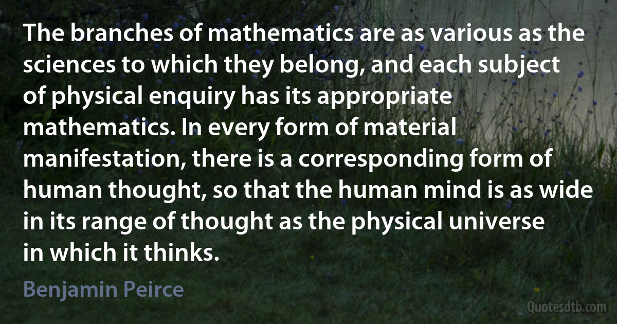 The branches of mathematics are as various as the sciences to which they belong, and each subject of physical enquiry has its appropriate mathematics. In every form of material manifestation, there is a corresponding form of human thought, so that the human mind is as wide in its range of thought as the physical universe in which it thinks. (Benjamin Peirce)