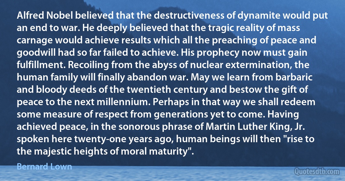 Alfred Nobel believed that the destructiveness of dynamite would put an end to war. He deeply believed that the tragic reality of mass carnage would achieve results which all the preaching of peace and goodwill had so far failed to achieve. His prophecy now must gain fulfillment. Recoiling from the abyss of nuclear extermination, the human family will finally abandon war. May we learn from barbaric and bloody deeds of the twentieth century and bestow the gift of peace to the next millennium. Perhaps in that way we shall redeem some measure of respect from generations yet to come. Having achieved peace, in the sonorous phrase of Martin Luther King, Jr. spoken here twenty-one years ago, human beings will then "rise to the majestic heights of moral maturity". (Bernard Lown)