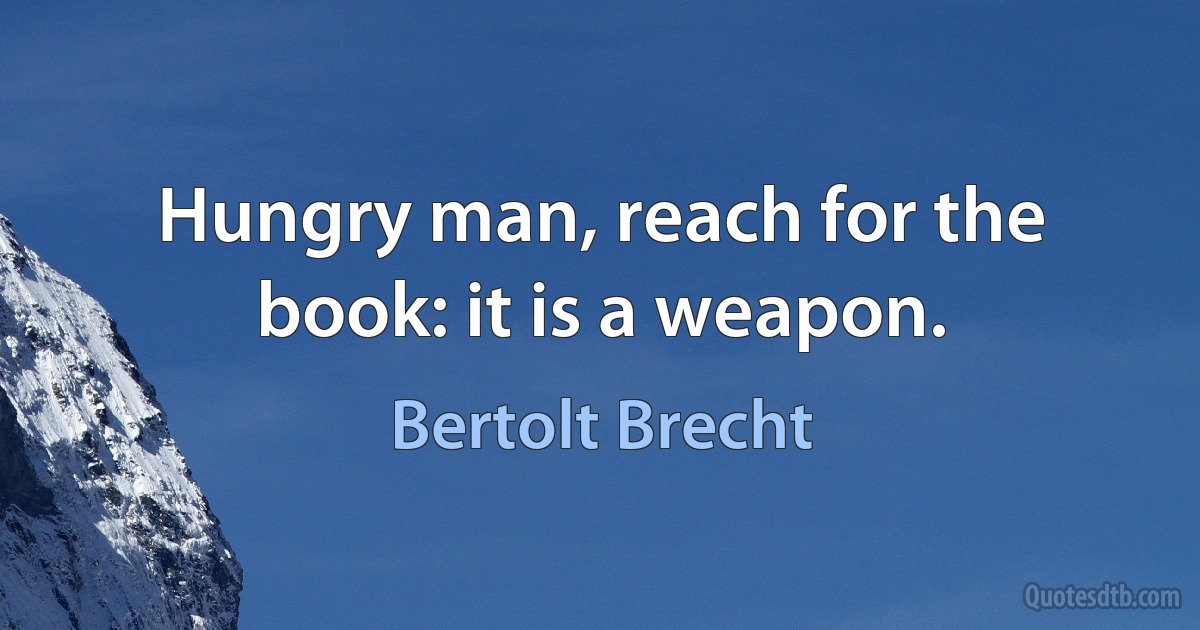 Hungry man, reach for the book: it is a weapon. (Bertolt Brecht)