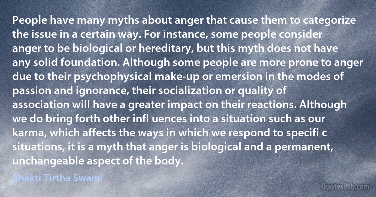 People have many myths about anger that cause them to categorize the issue in a certain way. For instance, some people consider anger to be biological or hereditary, but this myth does not have any solid foundation. Although some people are more prone to anger due to their psychophysical make-up or emersion in the modes of passion and ignorance, their socialization or quality of association will have a greater impact on their reactions. Although we do bring forth other infl uences into a situation such as our karma, which affects the ways in which we respond to specifi c situations, it is a myth that anger is biological and a permanent, unchangeable aspect of the body. (Bhakti Tirtha Swami)