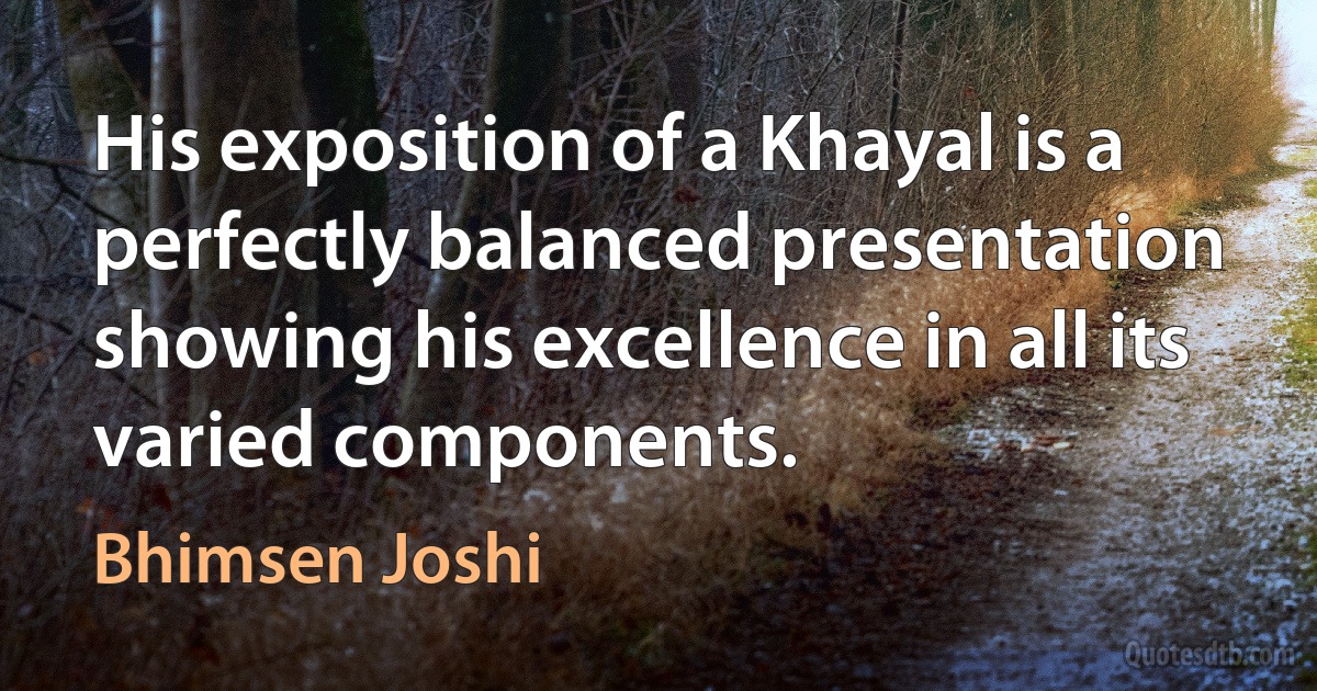 His exposition of a Khayal is a perfectly balanced presentation showing his excellence in all its varied components. (Bhimsen Joshi)