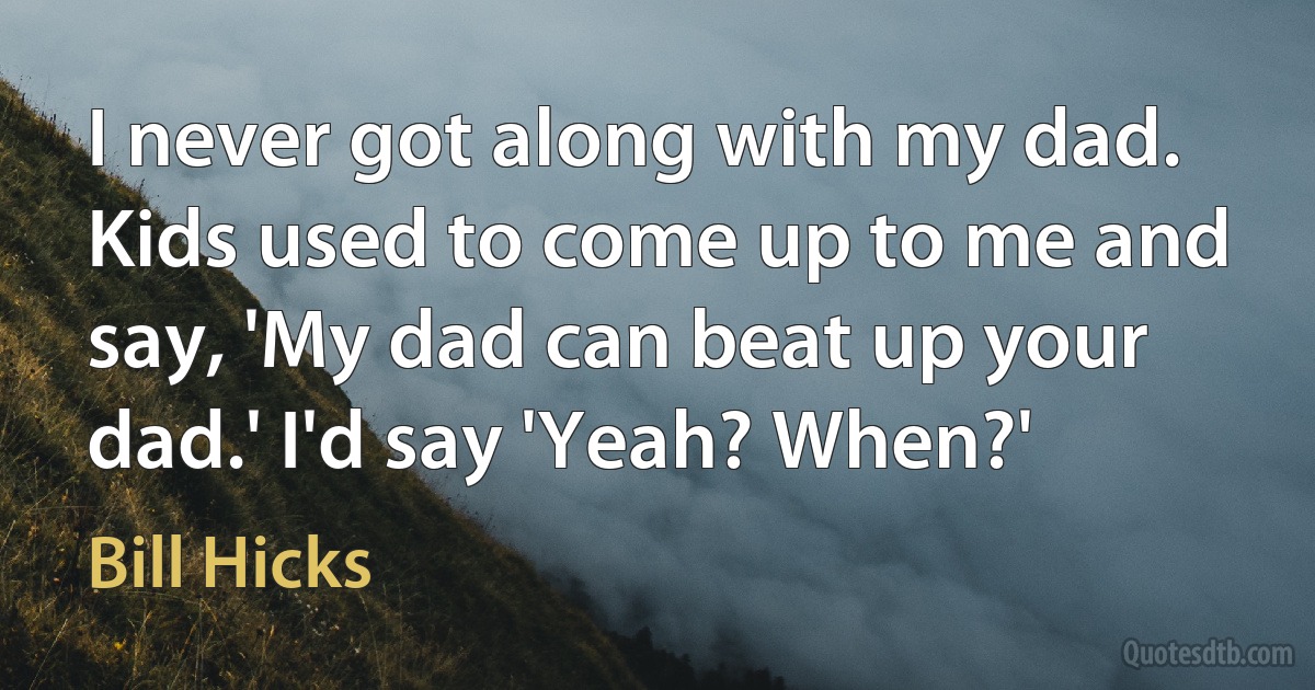 I never got along with my dad. Kids used to come up to me and say, 'My dad can beat up your dad.' I'd say 'Yeah? When?' (Bill Hicks)