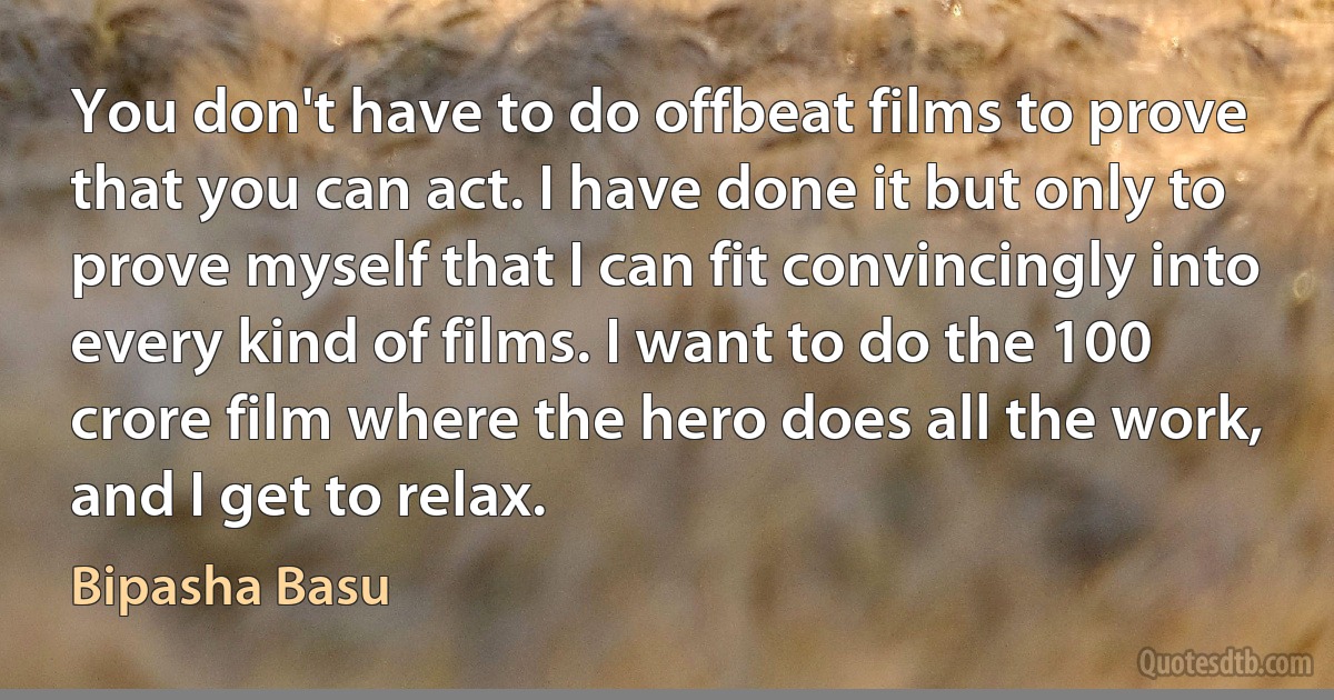 You don't have to do offbeat films to prove that you can act. I have done it but only to prove myself that I can fit convincingly into every kind of films. I want to do the 100 crore film where the hero does all the work, and I get to relax. (Bipasha Basu)