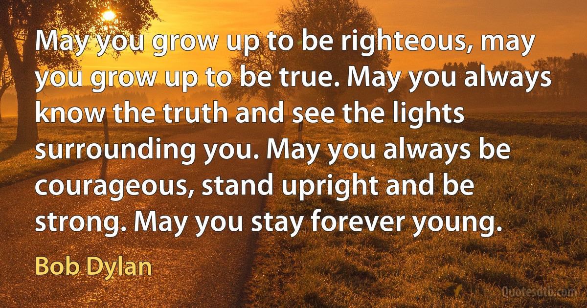 May you grow up to be righteous, may you grow up to be true. May you always know the truth and see the lights surrounding you. May you always be courageous, stand upright and be strong. May you stay forever young. (Bob Dylan)