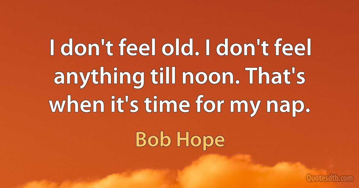 I don't feel old. I don't feel anything till noon. That's when it's time for my nap. (Bob Hope)