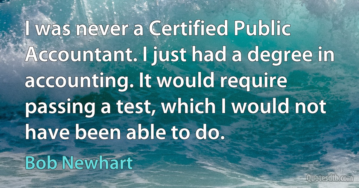 I was never a Certified Public Accountant. I just had a degree in accounting. It would require passing a test, which I would not have been able to do. (Bob Newhart)