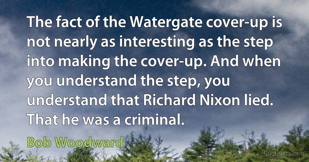 The fact of the Watergate cover-up is not nearly as interesting as the step into making the cover-up. And when you understand the step, you understand that Richard Nixon lied. That he was a criminal. (Bob Woodward)