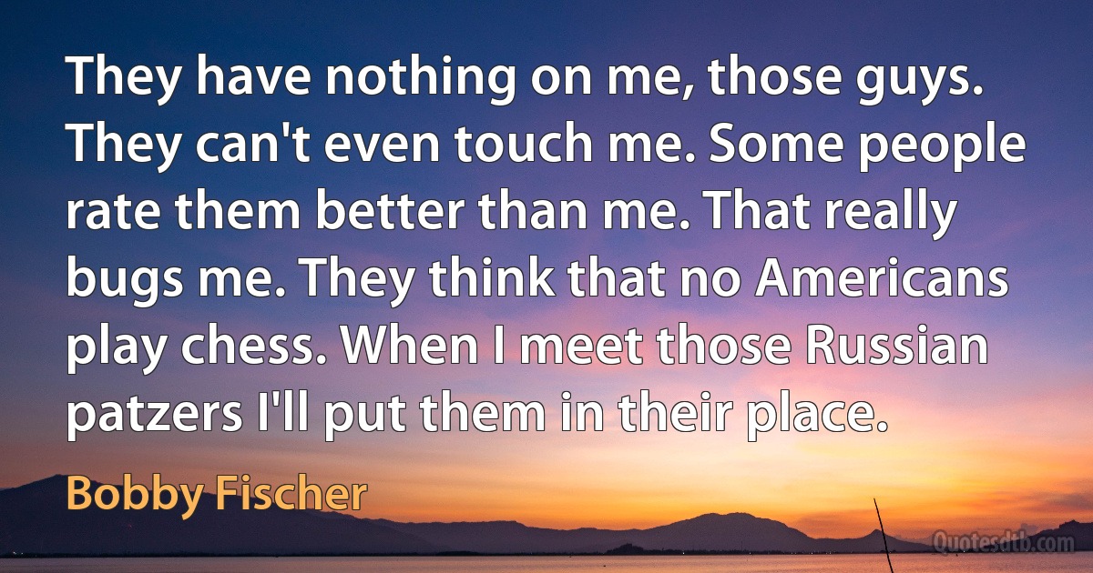 They have nothing on me, those guys. They can't even touch me. Some people rate them better than me. That really bugs me. They think that no Americans play chess. When I meet those Russian patzers I'll put them in their place. (Bobby Fischer)