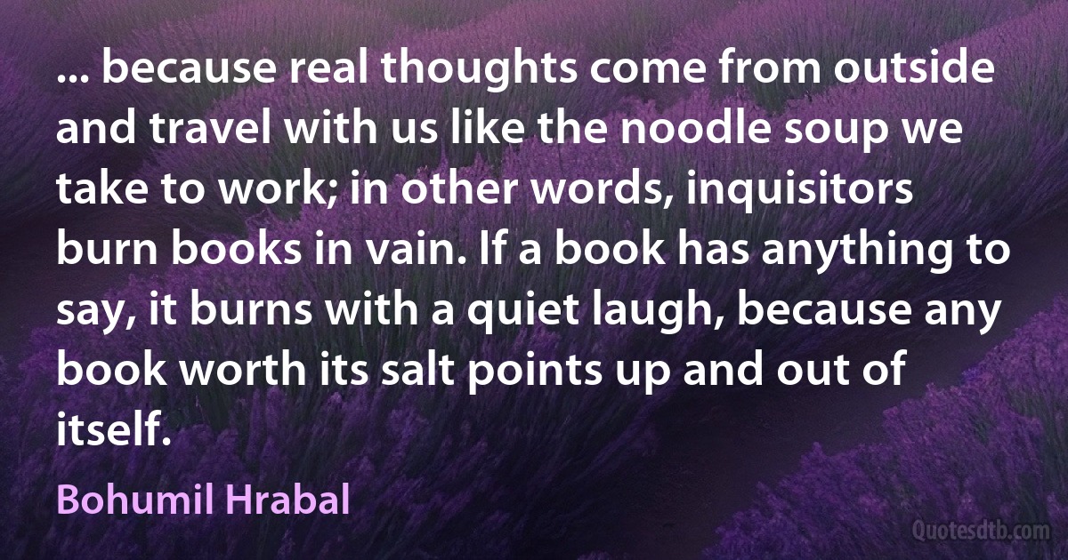 ... because real thoughts come from outside and travel with us like the noodle soup we take to work; in other words, inquisitors burn books in vain. If a book has anything to say, it burns with a quiet laugh, because any book worth its salt points up and out of itself. (Bohumil Hrabal)