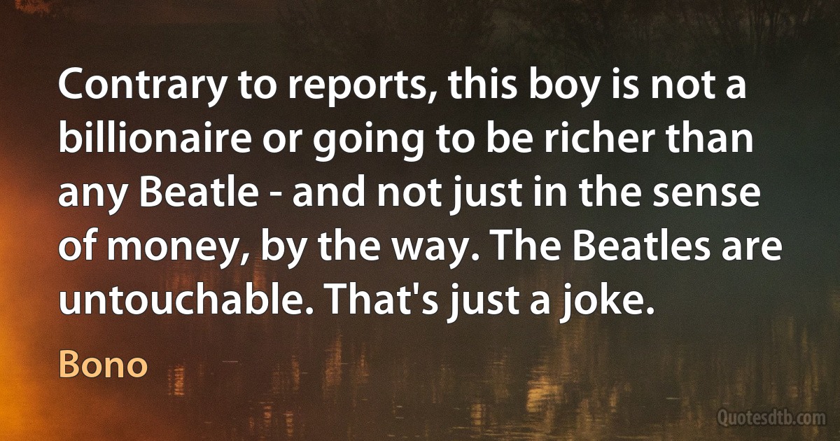 Contrary to reports, this boy is not a billionaire or going to be richer than any Beatle - and not just in the sense of money, by the way. The Beatles are untouchable. That's just a joke. (Bono)