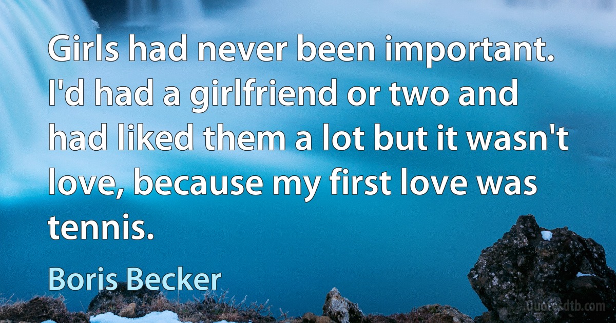 Girls had never been important. I'd had a girlfriend or two and had liked them a lot but it wasn't love, because my first love was tennis. (Boris Becker)