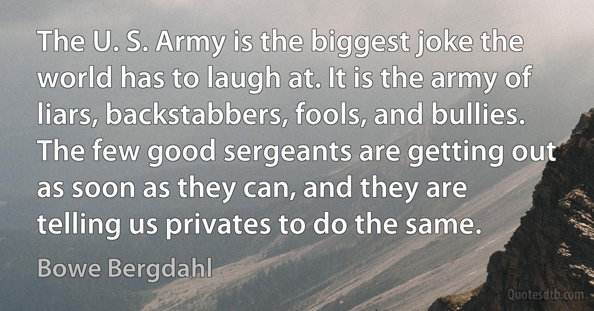 The U. S. Army is the biggest joke the world has to laugh at. It is the army of liars, backstabbers, fools, and bullies. The few good sergeants are getting out as soon as they can, and they are telling us privates to do the same. (Bowe Bergdahl)