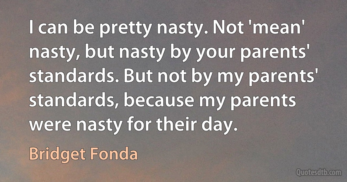 I can be pretty nasty. Not 'mean' nasty, but nasty by your parents' standards. But not by my parents' standards, because my parents were nasty for their day. (Bridget Fonda)