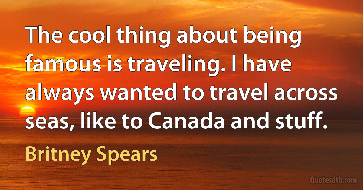 The cool thing about being famous is traveling. I have always wanted to travel across seas, like to Canada and stuff. (Britney Spears)