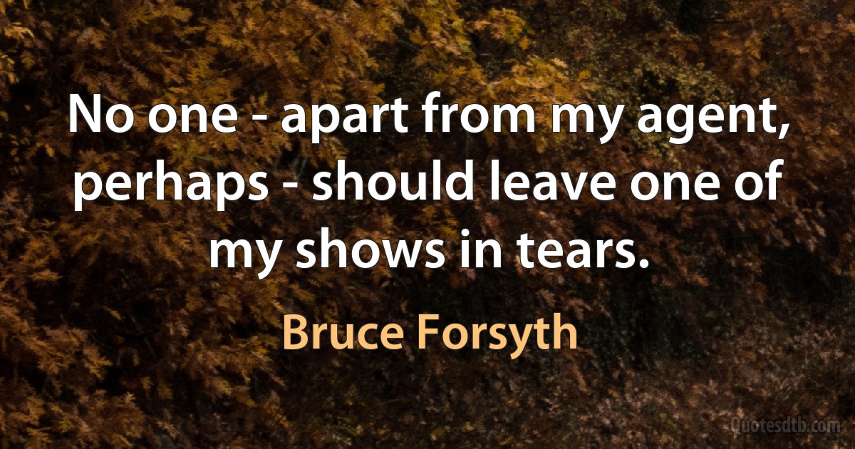 No one - apart from my agent, perhaps - should leave one of my shows in tears. (Bruce Forsyth)