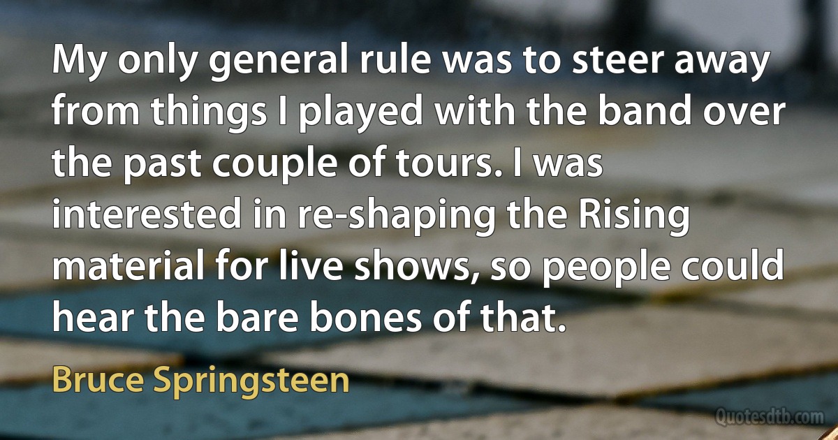 My only general rule was to steer away from things I played with the band over the past couple of tours. I was interested in re-shaping the Rising material for live shows, so people could hear the bare bones of that. (Bruce Springsteen)