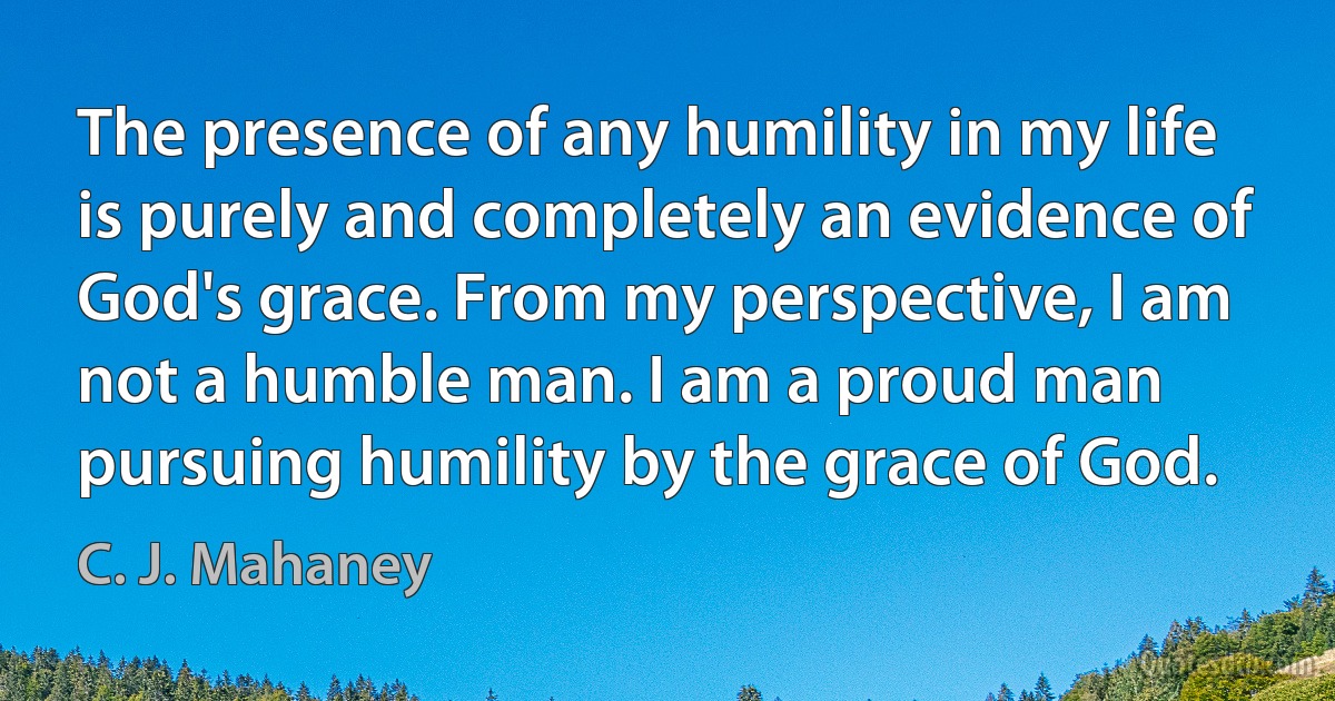 The presence of any humility in my life is purely and completely an evidence of God's grace. From my perspective, I am not a humble man. I am a proud man pursuing humility by the grace of God. (C. J. Mahaney)