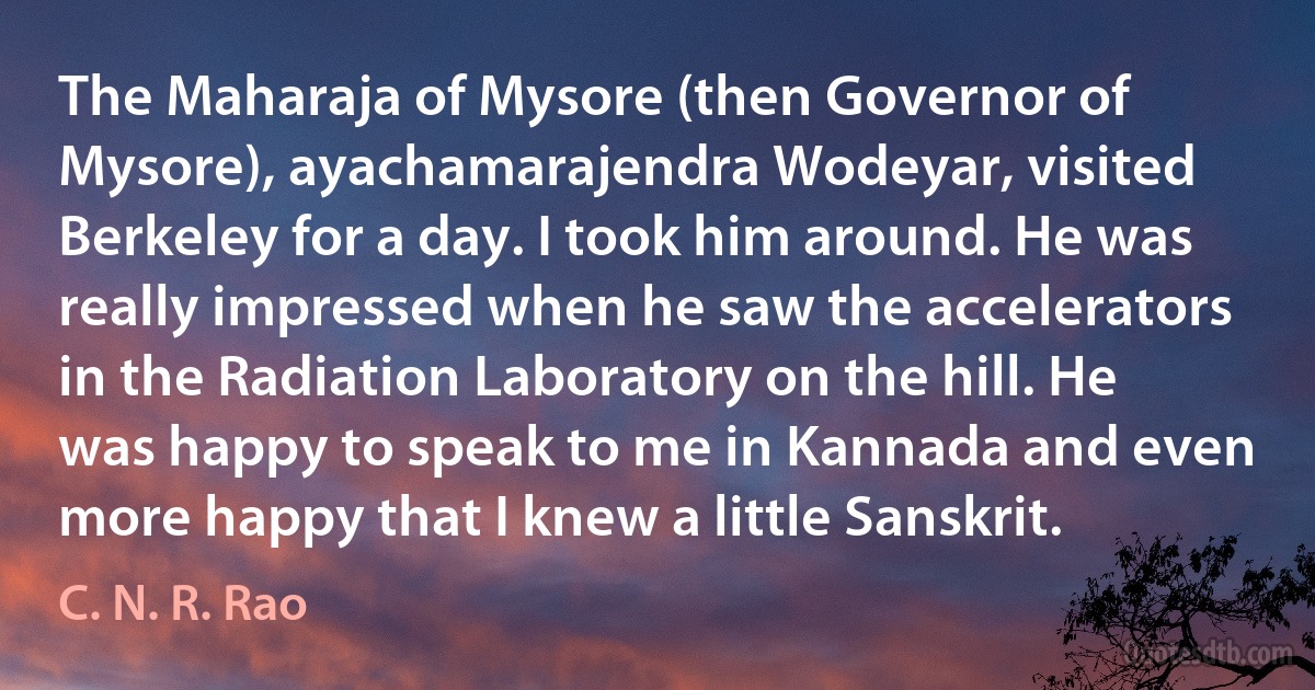 The Maharaja of Mysore (then Governor of Mysore), ayachamarajendra Wodeyar, visited Berkeley for a day. I took him around. He was really impressed when he saw the accelerators in the Radiation Laboratory on the hill. He was happy to speak to me in Kannada and even more happy that I knew a little Sanskrit. (C. N. R. Rao)