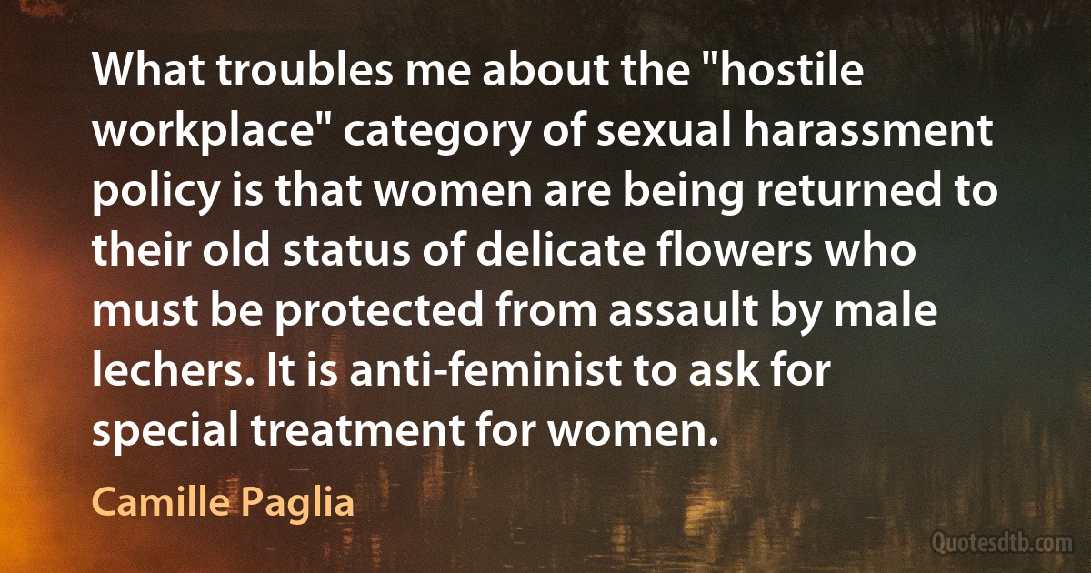 What troubles me about the "hostile workplace" category of sexual harassment policy is that women are being returned to their old status of delicate flowers who must be protected from assault by male lechers. It is anti-feminist to ask for special treatment for women. (Camille Paglia)