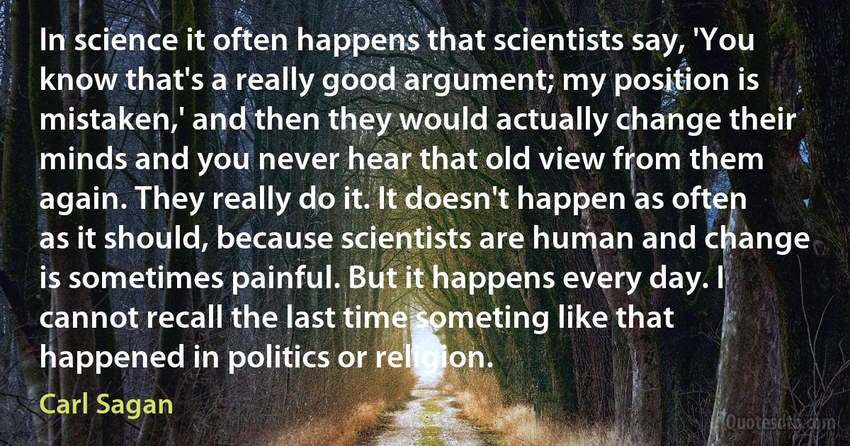 In science it often happens that scientists say, 'You know that's a really good argument; my position is mistaken,' and then they would actually change their minds and you never hear that old view from them again. They really do it. It doesn't happen as often as it should, because scientists are human and change is sometimes painful. But it happens every day. I cannot recall the last time someting like that happened in politics or religion. (Carl Sagan)