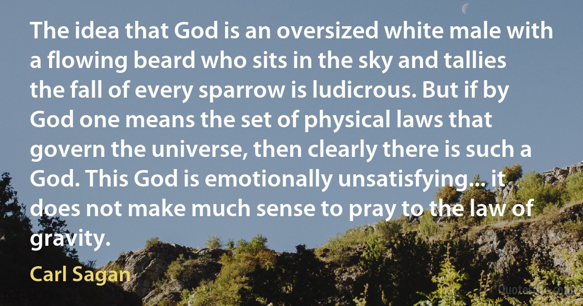 The idea that God is an oversized white male with a flowing beard who sits in the sky and tallies the fall of every sparrow is ludicrous. But if by God one means the set of physical laws that govern the universe, then clearly there is such a God. This God is emotionally unsatisfying... it does not make much sense to pray to the law of gravity. (Carl Sagan)