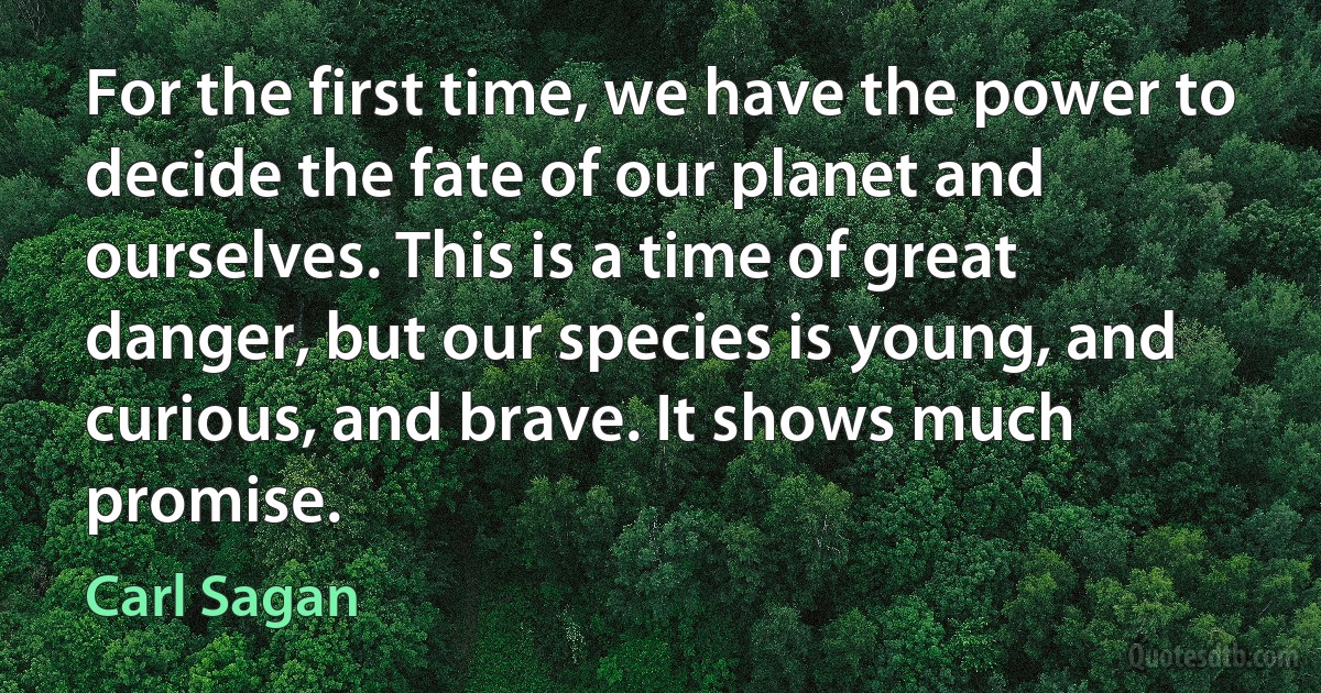 For the first time, we have the power to decide the fate of our planet and ourselves. This is a time of great danger, but our species is young, and curious, and brave. It shows much promise. (Carl Sagan)