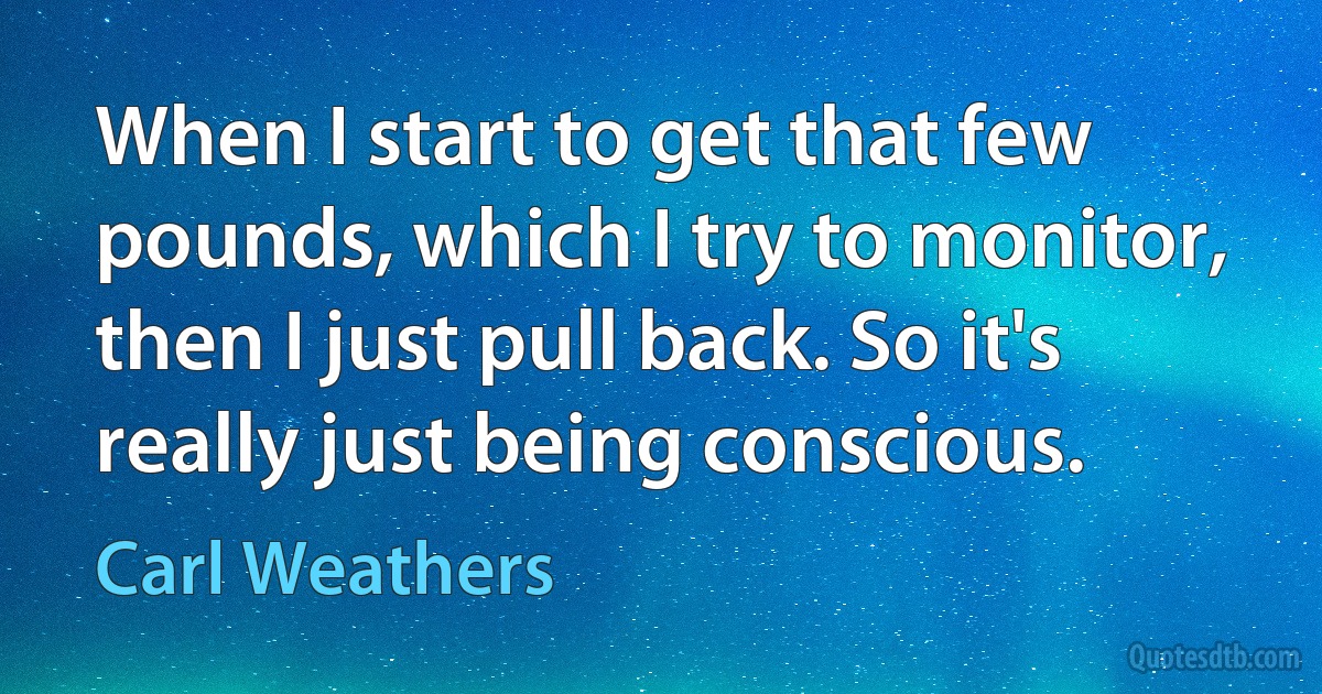 When I start to get that few pounds, which I try to monitor, then I just pull back. So it's really just being conscious. (Carl Weathers)