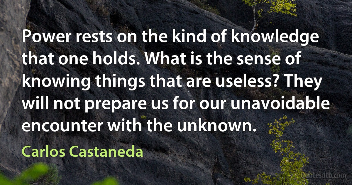 Power rests on the kind of knowledge that one holds. What is the sense of knowing things that are useless? They will not prepare us for our unavoidable encounter with the unknown. (Carlos Castaneda)