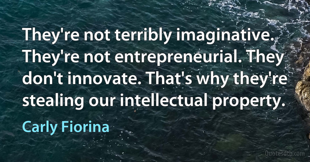 They're not terribly imaginative. They're not entrepreneurial. They don't innovate. That's why they're stealing our intellectual property. (Carly Fiorina)