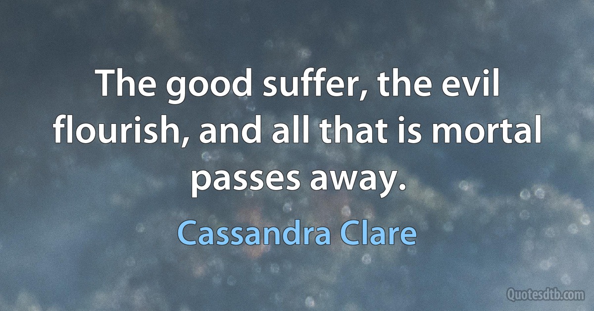 The good suffer, the evil flourish, and all that is mortal passes away. (Cassandra Clare)