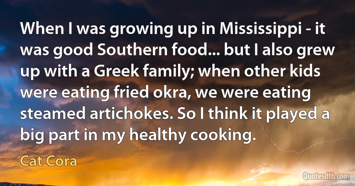 When I was growing up in Mississippi - it was good Southern food... but I also grew up with a Greek family; when other kids were eating fried okra, we were eating steamed artichokes. So I think it played a big part in my healthy cooking. (Cat Cora)