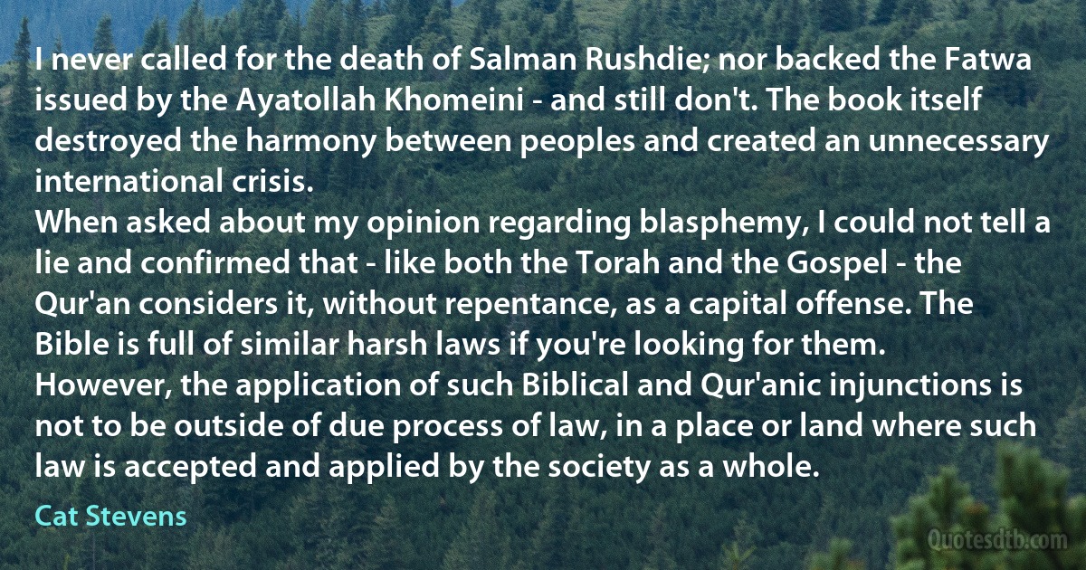 I never called for the death of Salman Rushdie; nor backed the Fatwa issued by the Ayatollah Khomeini - and still don't. The book itself destroyed the harmony between peoples and created an unnecessary international crisis.
When asked about my opinion regarding blasphemy, I could not tell a lie and confirmed that - like both the Torah and the Gospel - the Qur'an considers it, without repentance, as a capital offense. The Bible is full of similar harsh laws if you're looking for them. However, the application of such Biblical and Qur'anic injunctions is not to be outside of due process of law, in a place or land where such law is accepted and applied by the society as a whole. (Cat Stevens)