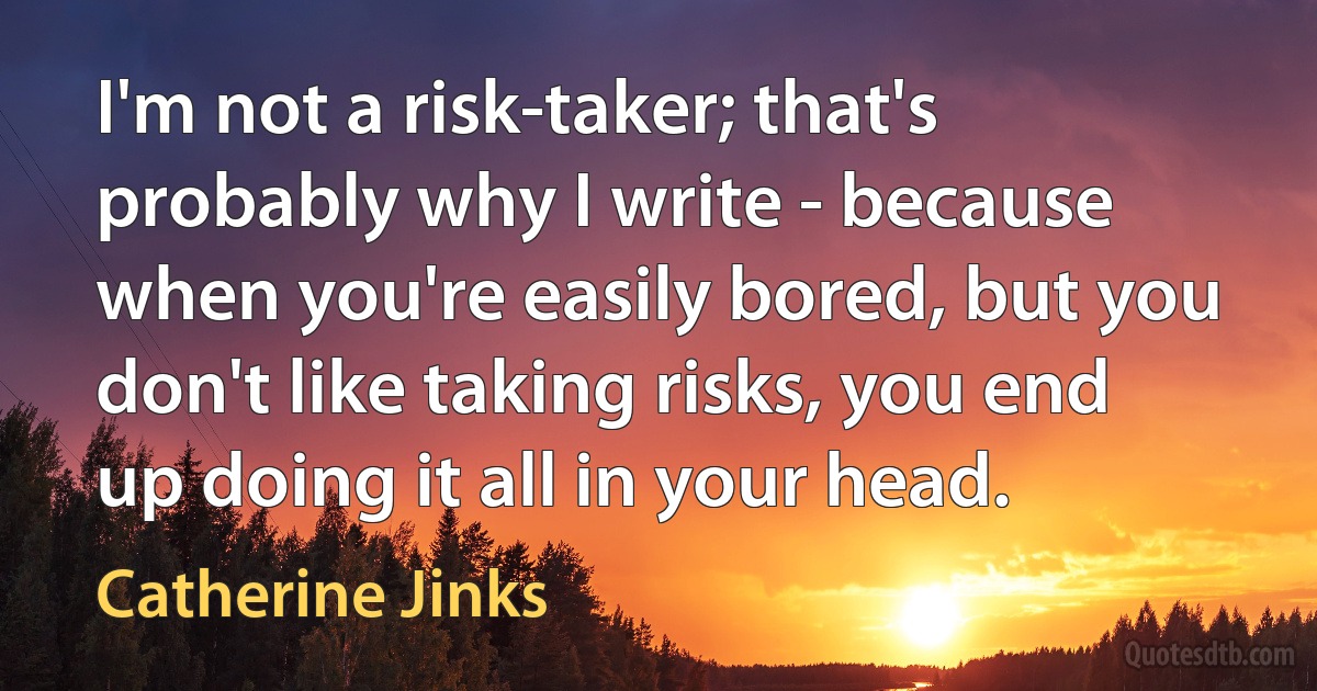 I'm not a risk-taker; that's probably why I write - because when you're easily bored, but you don't like taking risks, you end up doing it all in your head. (Catherine Jinks)