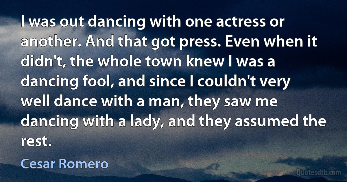 I was out dancing with one actress or another. And that got press. Even when it didn't, the whole town knew I was a dancing fool, and since I couldn't very well dance with a man, they saw me dancing with a lady, and they assumed the rest. (Cesar Romero)