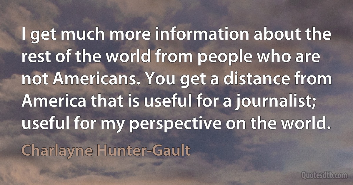 I get much more information about the rest of the world from people who are not Americans. You get a distance from America that is useful for a journalist; useful for my perspective on the world. (Charlayne Hunter-Gault)