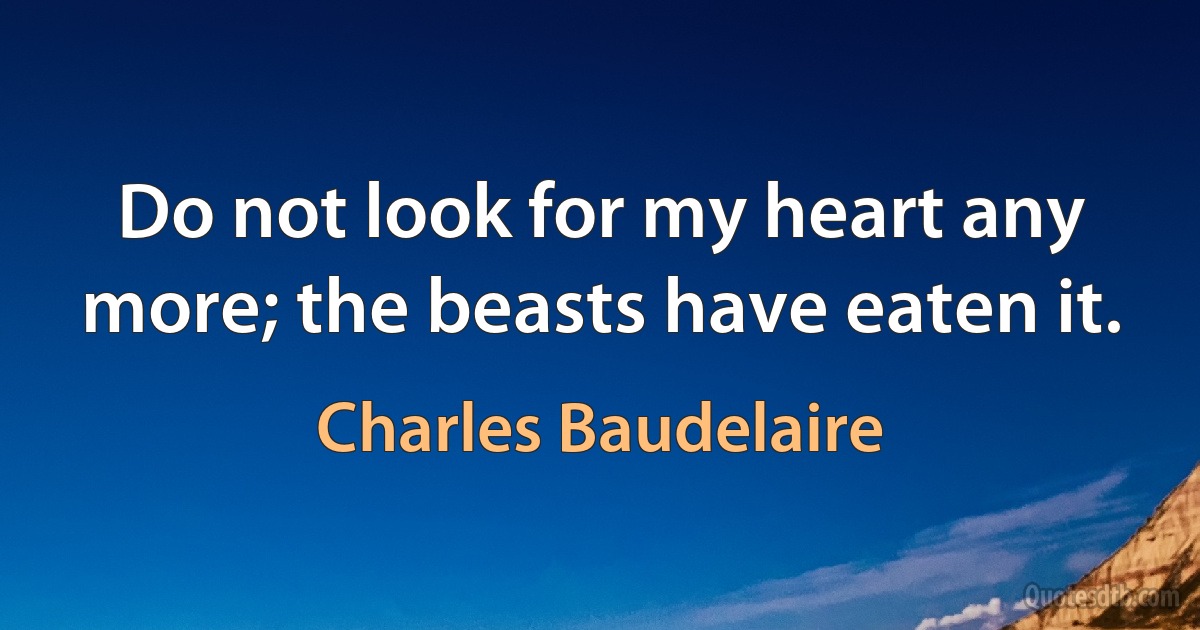 Do not look for my heart any more; the beasts have eaten it. (Charles Baudelaire)