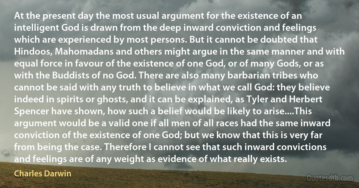 At the present day the most usual argument for the existence of an intelligent God is drawn from the deep inward conviction and feelings which are experienced by most persons. But it cannot be doubted that Hindoos, Mahomadans and others might argue in the same manner and with equal force in favour of the existence of one God, or of many Gods, or as with the Buddists of no God. There are also many barbarian tribes who cannot be said with any truth to believe in what we call God: they believe indeed in spirits or ghosts, and it can be explained, as Tyler and Herbert Spencer have shown, how such a belief would be likely to arise....This argument would be a valid one if all men of all races had the same inward conviction of the existence of one God; but we know that this is very far from being the case. Therefore I cannot see that such inward convictions and feelings are of any weight as evidence of what really exists. (Charles Darwin)