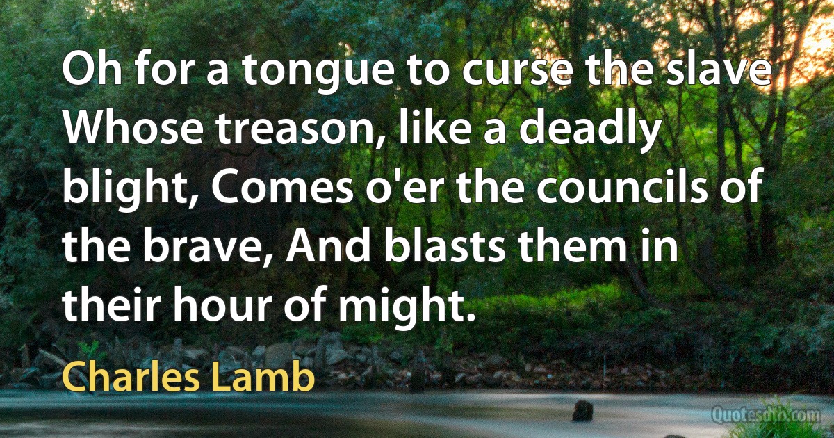 Oh for a tongue to curse the slave Whose treason, like a deadly blight, Comes o'er the councils of the brave, And blasts them in their hour of might. (Charles Lamb)