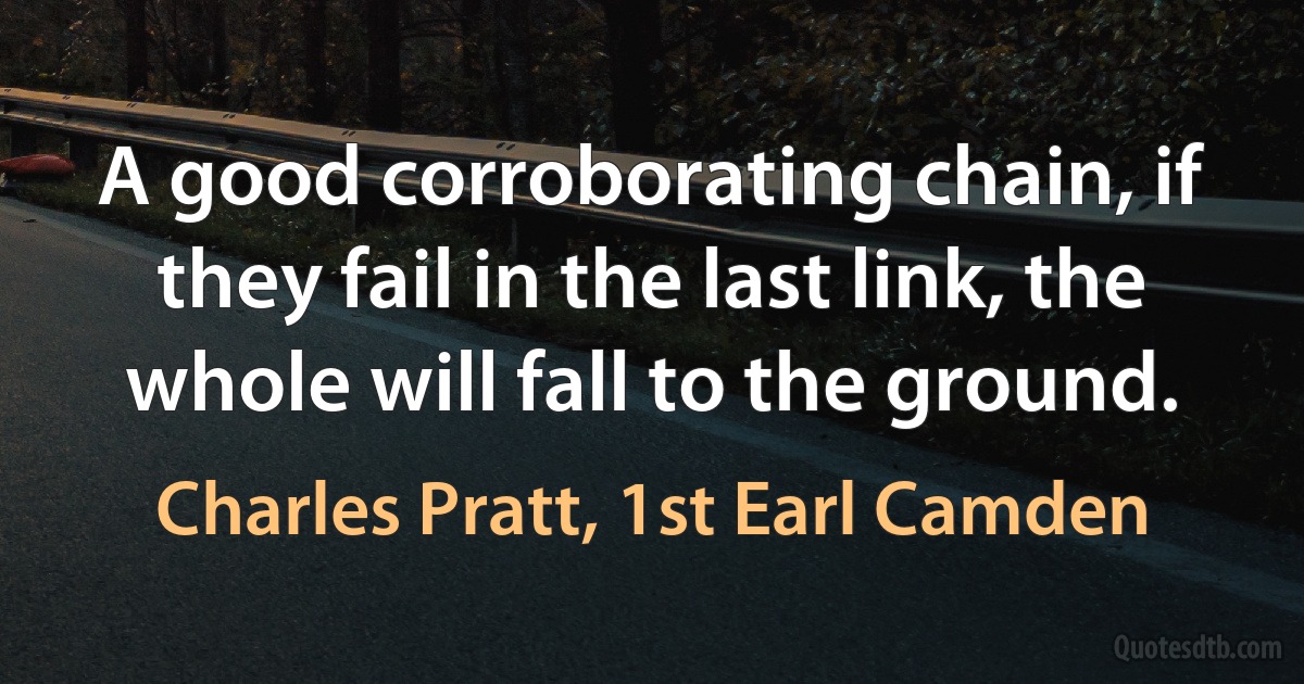 A good corroborating chain, if they fail in the last link, the whole will fall to the ground. (Charles Pratt, 1st Earl Camden)