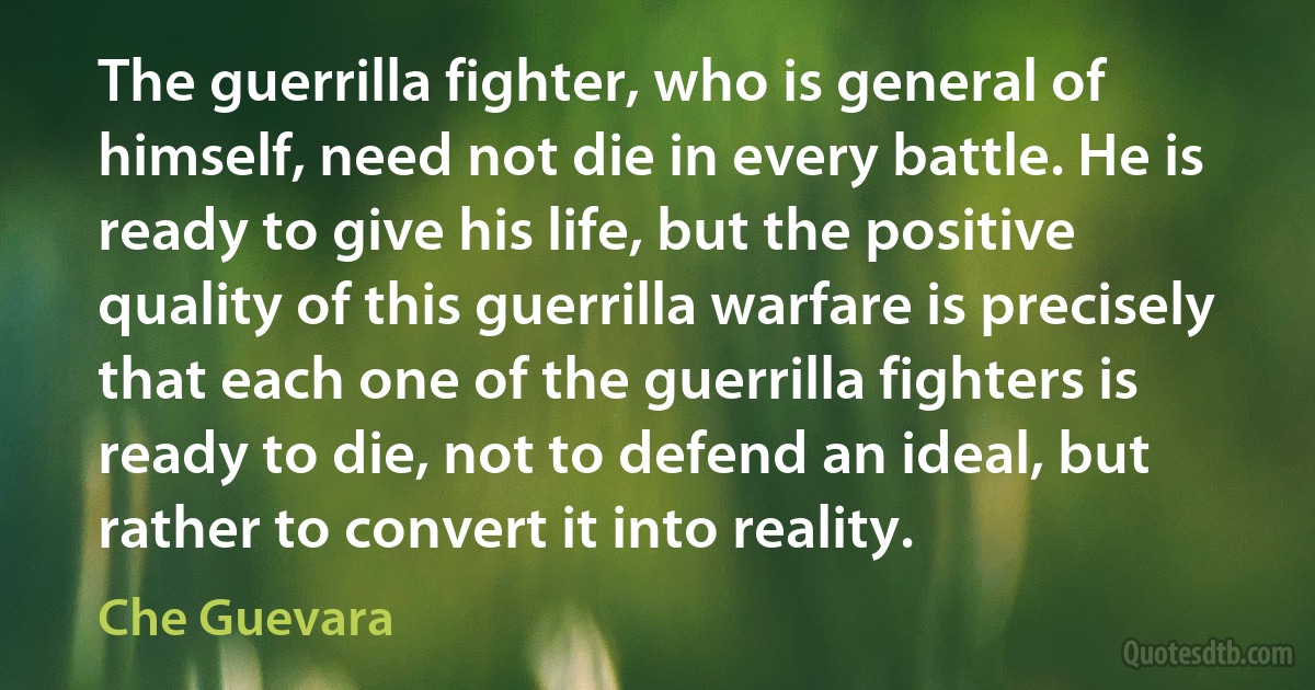 The guerrilla fighter, who is general of himself, need not die in every battle. He is ready to give his life, but the positive quality of this guerrilla warfare is precisely that each one of the guerrilla fighters is ready to die, not to defend an ideal, but rather to convert it into reality. (Che Guevara)