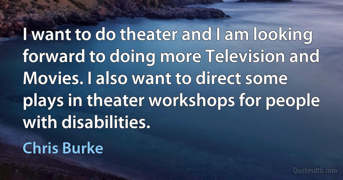 I want to do theater and I am looking forward to doing more Television and Movies. I also want to direct some plays in theater workshops for people with disabilities. (Chris Burke)