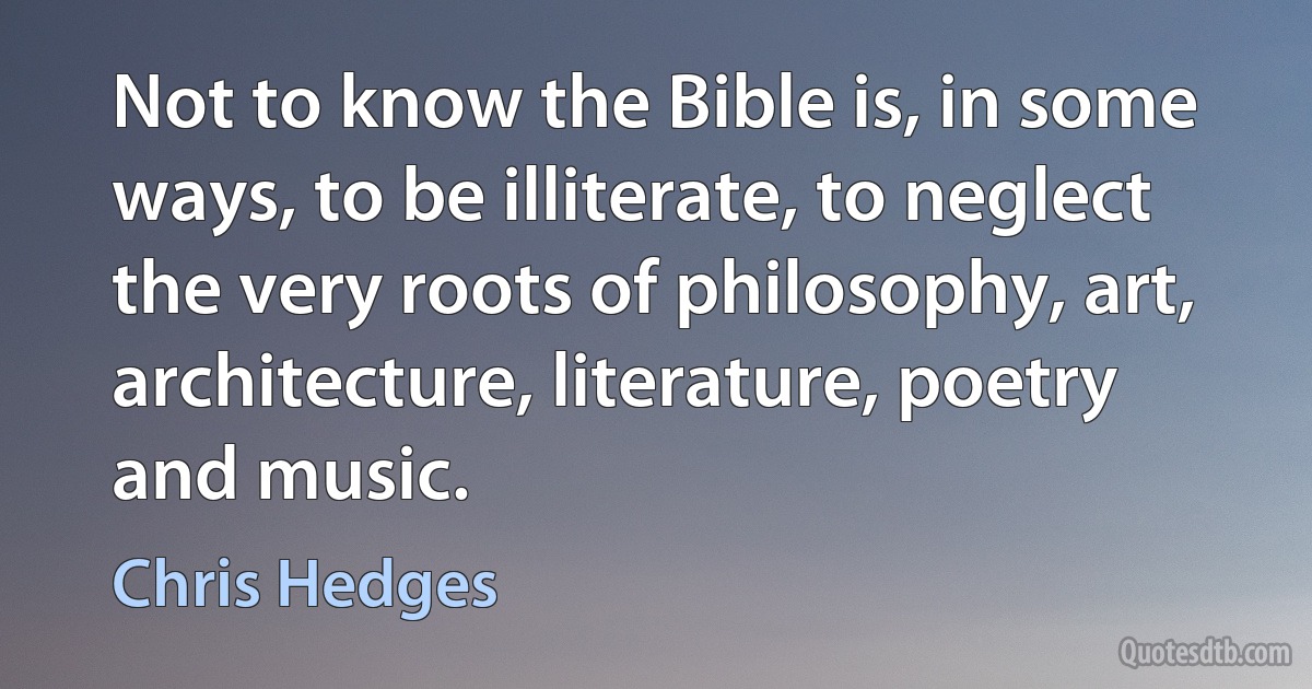 Not to know the Bible is, in some ways, to be illiterate, to neglect the very roots of philosophy, art, architecture, literature, poetry and music. (Chris Hedges)