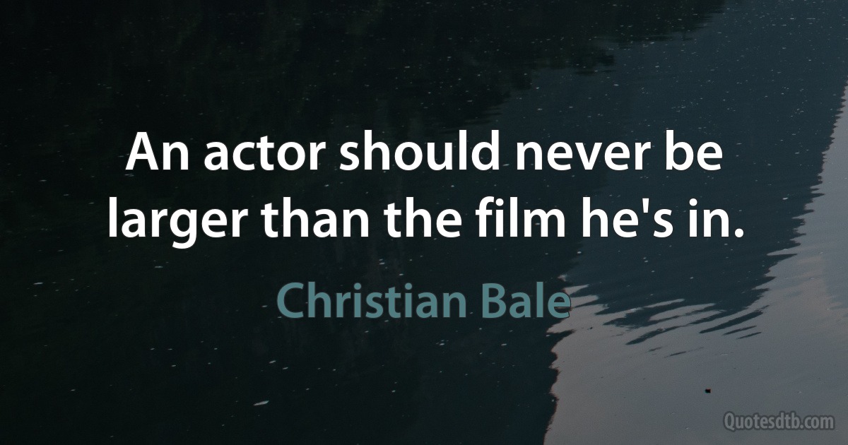 An actor should never be larger than the film he's in. (Christian Bale)