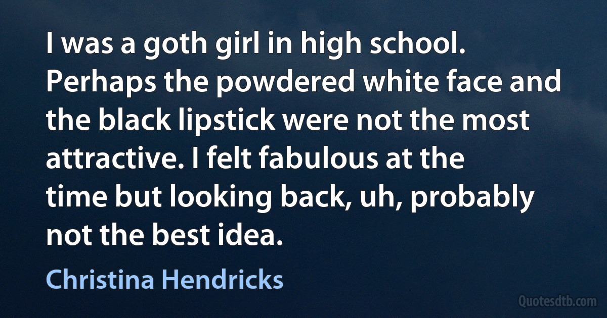 I was a goth girl in high school. Perhaps the powdered white face and the black lipstick were not the most attractive. I felt fabulous at the time but looking back, uh, probably not the best idea. (Christina Hendricks)