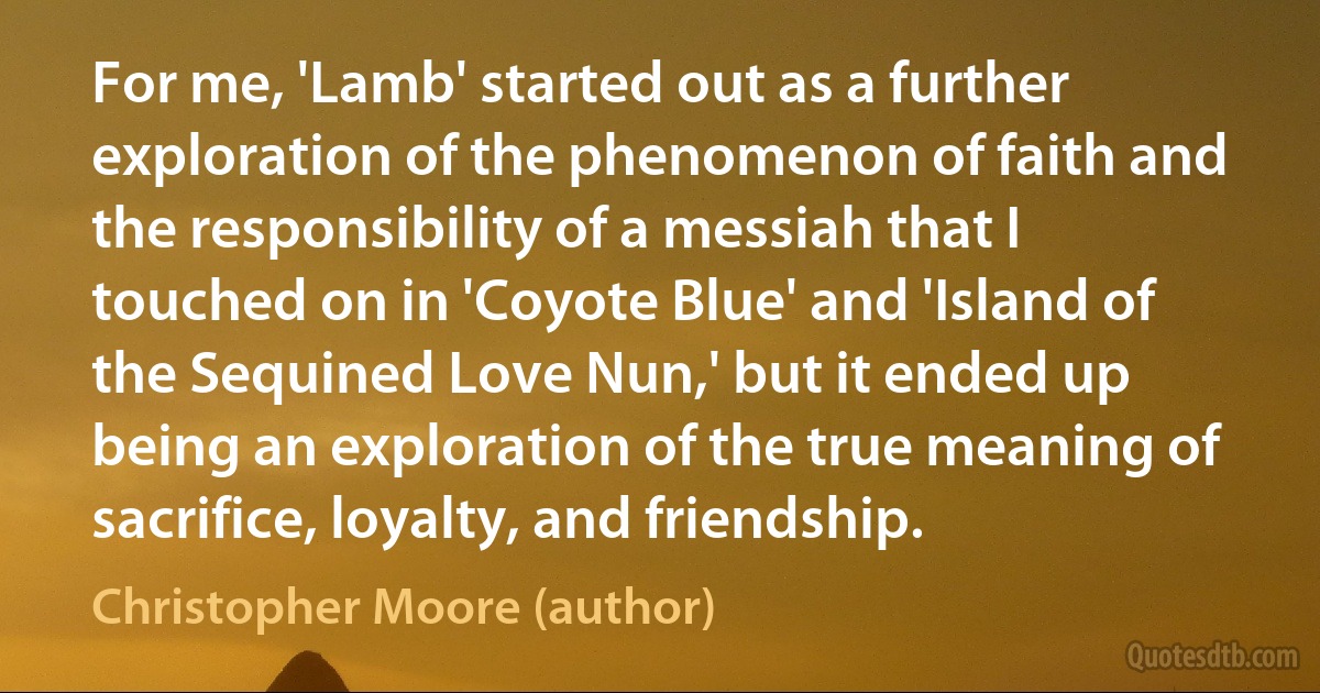 For me, 'Lamb' started out as a further exploration of the phenomenon of faith and the responsibility of a messiah that I touched on in 'Coyote Blue' and 'Island of the Sequined Love Nun,' but it ended up being an exploration of the true meaning of sacrifice, loyalty, and friendship. (Christopher Moore (author))