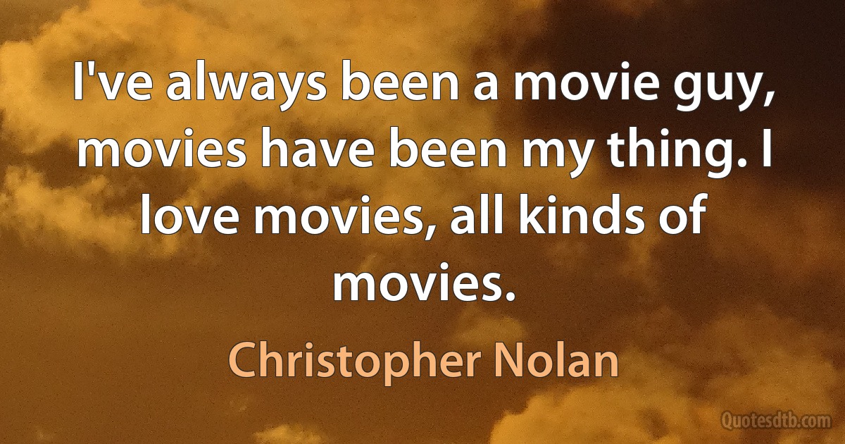 I've always been a movie guy, movies have been my thing. I love movies, all kinds of movies. (Christopher Nolan)