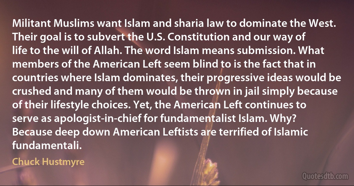 Militant Muslims want Islam and sharia law to dominate the West. Their goal is to subvert the U.S. Constitution and our way of life to the will of Allah. The word Islam means submission. What members of the American Left seem blind to is the fact that in countries where Islam dominates, their progressive ideas would be crushed and many of them would be thrown in jail simply because of their lifestyle choices. Yet, the American Left continues to serve as apologist-in-chief for fundamentalist Islam. Why? Because deep down American Leftists are terrified of Islamic fundamentali. (Chuck Hustmyre)